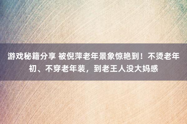 游戏秘籍分享 被倪萍老年景象惊艳到！不烫老年初、不穿老年装，到老王人没大妈感