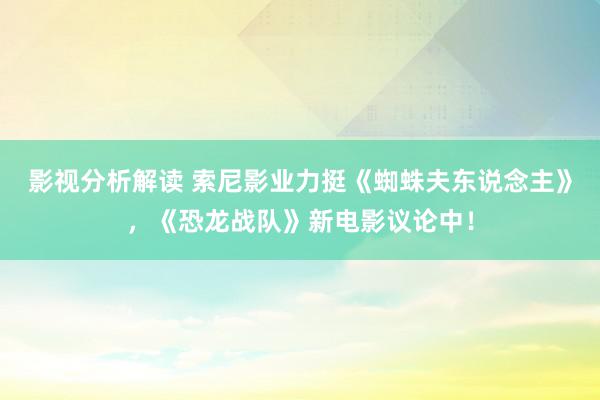 影视分析解读 索尼影业力挺《蜘蛛夫东说念主》，《恐龙战队》新电影议论中！