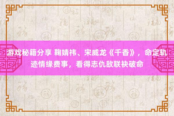 游戏秘籍分享 鞠婧祎、宋威龙《千香》，命定轨迹情缘费事，看得志仇敌联袂破命