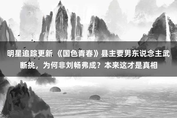 明星追踪更新 《国色青春》县主要男东说念主武断挑，为何非刘畅弗成？本来这才是真相