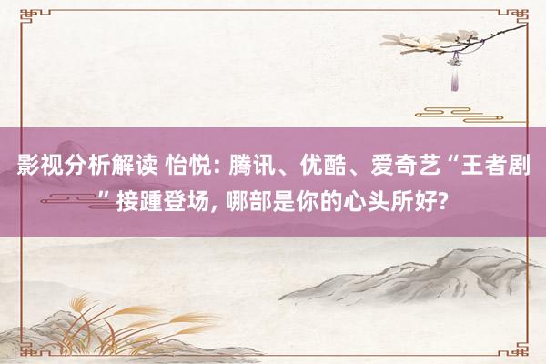 影视分析解读 怡悦: 腾讯、优酷、爱奇艺“王者剧”接踵登场, 哪部是你的心头所好?