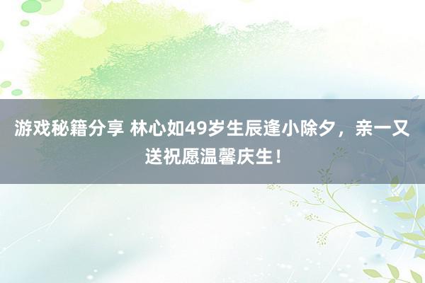 游戏秘籍分享 林心如49岁生辰逢小除夕，亲一又送祝愿温馨庆生！