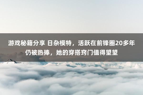 游戏秘籍分享 日杂模特，活跃在前锋圈20多年仍被热捧，她的穿搭窍门值得望望