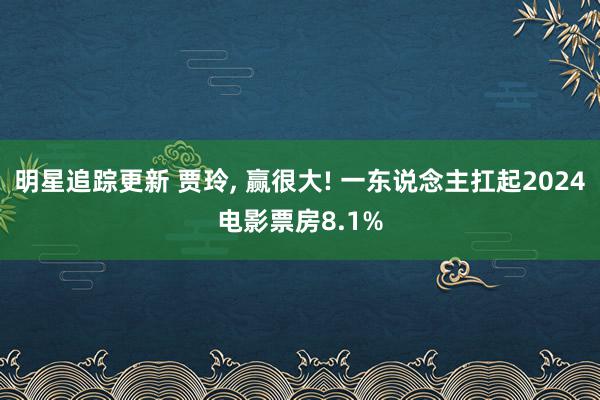 明星追踪更新 贾玲, 赢很大! 一东说念主扛起2024电影票房8.1%