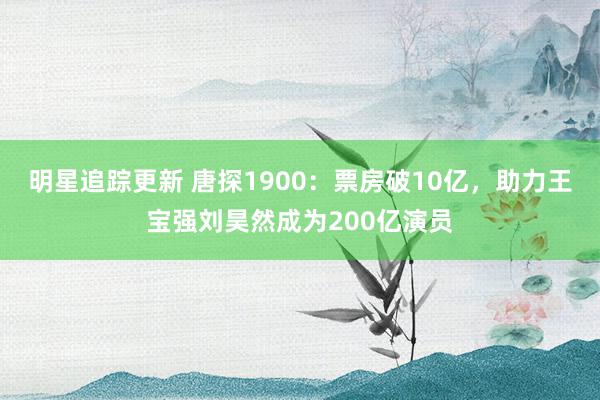 明星追踪更新 唐探1900：票房破10亿，助力王宝强刘昊然成为200亿演员