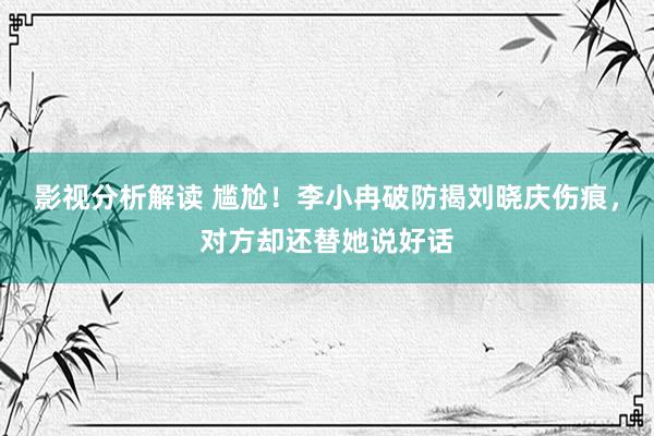 影视分析解读 尴尬！李小冉破防揭刘晓庆伤痕，对方却还替她说好话