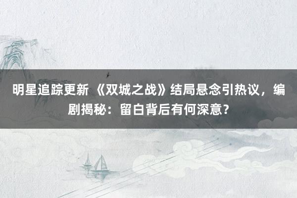 明星追踪更新 《双城之战》结局悬念引热议，编剧揭秘：留白背后有何深意？