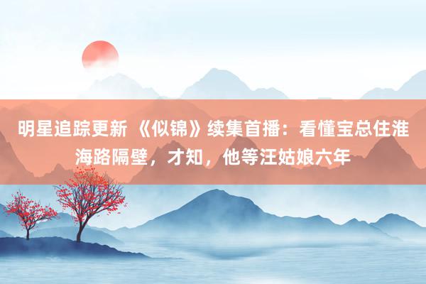 明星追踪更新 《似锦》续集首播：看懂宝总住淮海路隔壁，才知，他等汪姑娘六年