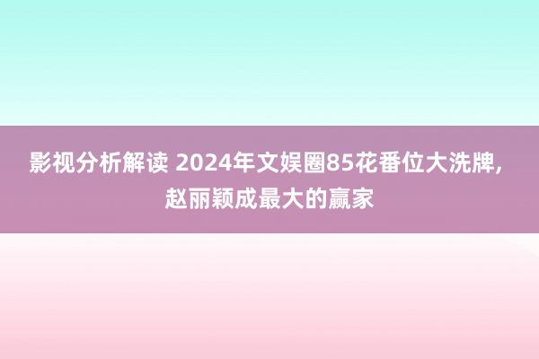 影视分析解读 2024年文娱圈85花番位大洗牌, 赵丽颖成最大的赢家