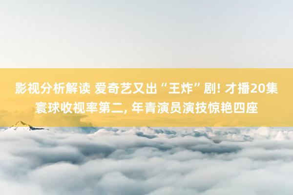 影视分析解读 爱奇艺又出“王炸”剧! 才播20集寰球收视率第二, 年青演员演技惊艳四座