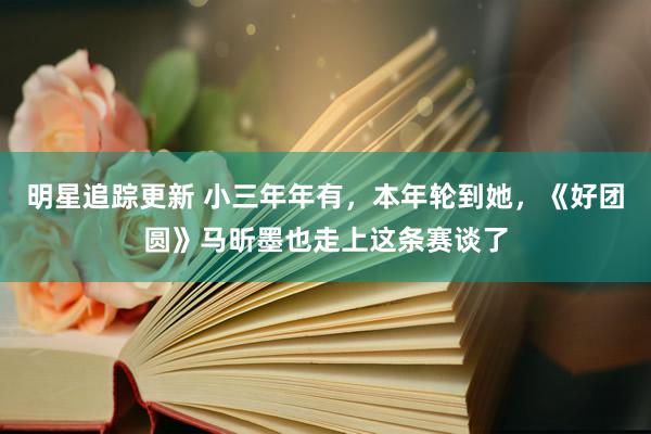 明星追踪更新 小三年年有，本年轮到她，《好团圆》马昕墨也走上这条赛谈了