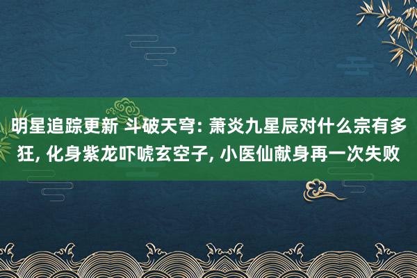 明星追踪更新 斗破天穹: 萧炎九星辰对什么宗有多狂, 化身紫龙吓唬玄空子, 小医仙献身再一次失败