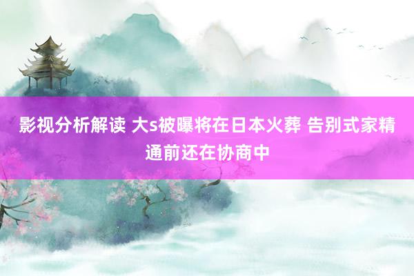 影视分析解读 大s被曝将在日本火葬 告别式家精通前还在协商中