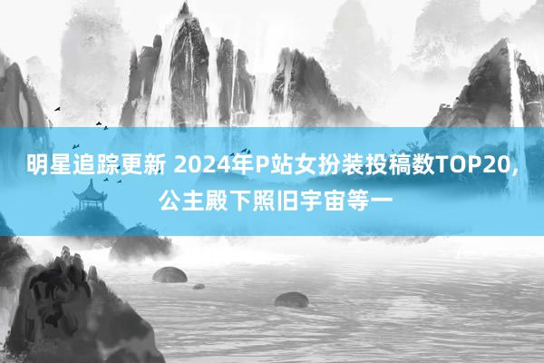 明星追踪更新 2024年P站女扮装投稿数TOP20, 公主殿下照旧宇宙等一