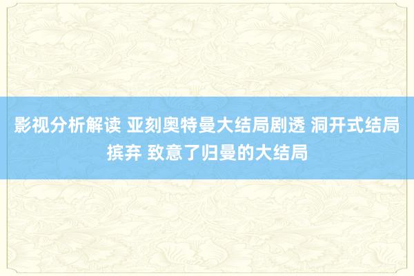 影视分析解读 亚刻奥特曼大结局剧透 洞开式结局摈弃 致意了归曼的大结局