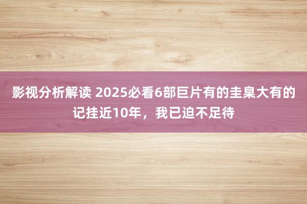 影视分析解读 2025必看6部巨片有的圭臬大有的记挂近10年，我已迫不足待