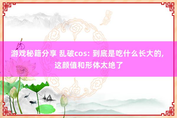 游戏秘籍分享 乱破cos: 到底是吃什么长大的, 这颜值和形体太绝了