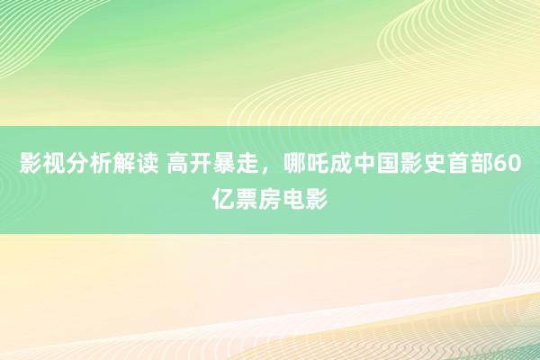 影视分析解读 高开暴走，哪吒成中国影史首部60亿票房电影