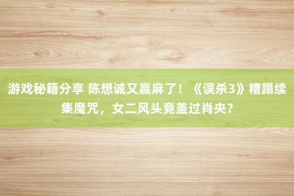 游戏秘籍分享 陈想诚又赢麻了！《误杀3》糟蹋续集魔咒，女二风头竟盖过肖央？