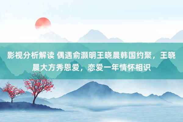 影视分析解读 偶遇俞灏明王晓晨韩国约聚，王晓晨大方秀恩爱，恋爱一年情怀相识