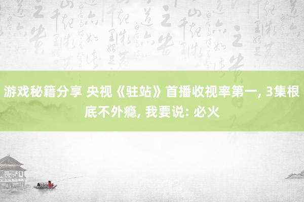 游戏秘籍分享 央视《驻站》首播收视率第一, 3集根底不外瘾, 我要说: 必火