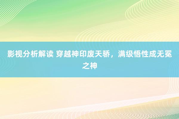 影视分析解读 穿越神印废天骄，满级悟性成无冕之神