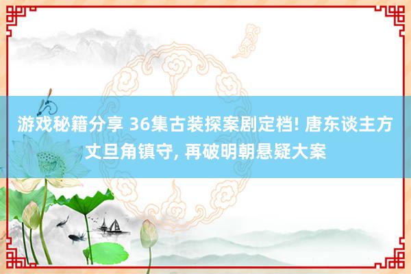 游戏秘籍分享 36集古装探案剧定档! 唐东谈主方丈旦角镇守, 再破明朝悬疑大案