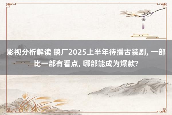 影视分析解读 鹅厂2025上半年待播古装剧, 一部比一部有看点, 哪部能成为爆款?