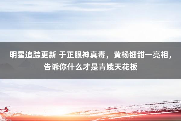 明星追踪更新 于正眼神真毒，黄杨钿甜一亮相，告诉你什么才是青娥天花板