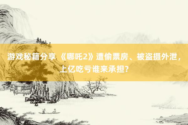 游戏秘籍分享 《哪吒2》遭偷票房、被盗摄外泄，上亿吃亏谁来承担？