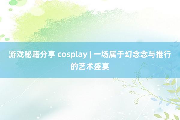 游戏秘籍分享 cosplay | 一场属于幻念念与推行的艺术盛宴