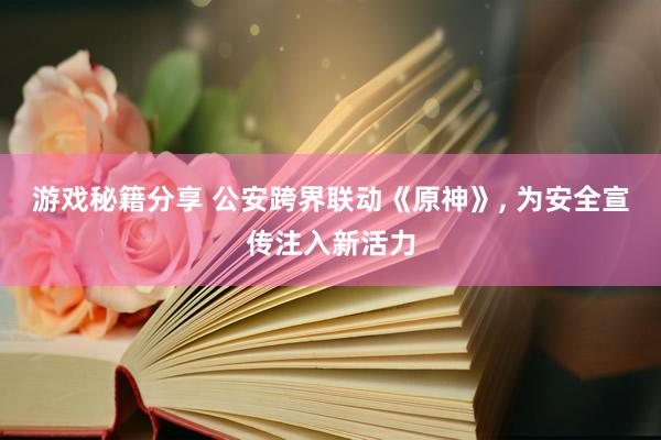 游戏秘籍分享 公安跨界联动《原神》, 为安全宣传注入新活力