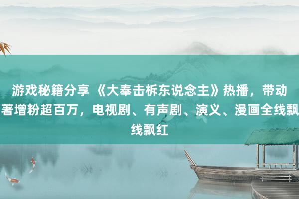 游戏秘籍分享 《大奉击柝东说念主》热播，带动原著增粉超百万，电视剧、有声剧、演义、漫画全线飘红