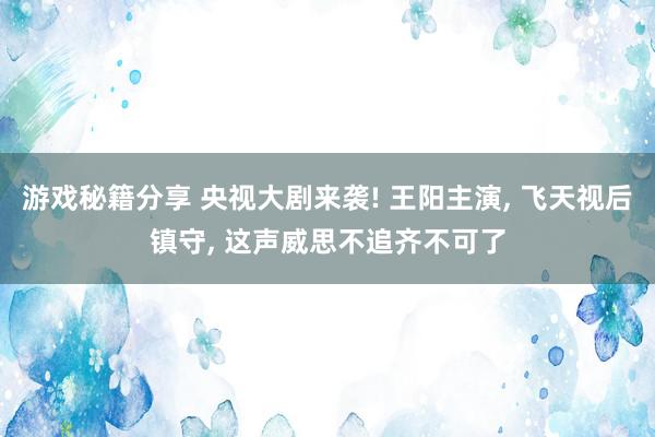 游戏秘籍分享 央视大剧来袭! 王阳主演, 飞天视后镇守, 这声威思不追齐不可了