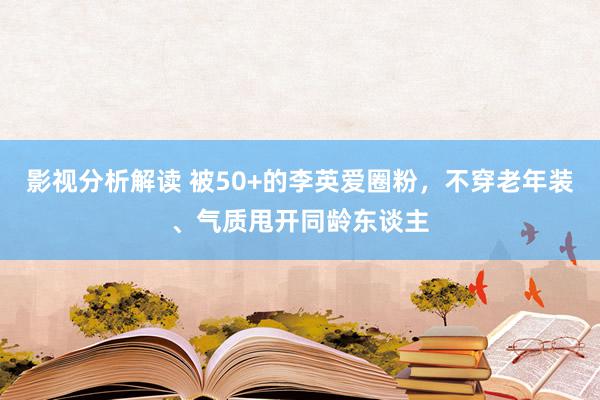 影视分析解读 被50+的李英爱圈粉，不穿老年装、气质甩开同龄东谈主