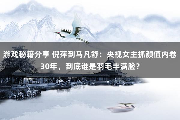 游戏秘籍分享 倪萍到马凡舒：央视女主抓颜值内卷30年，到底谁是羽毛丰满脸？