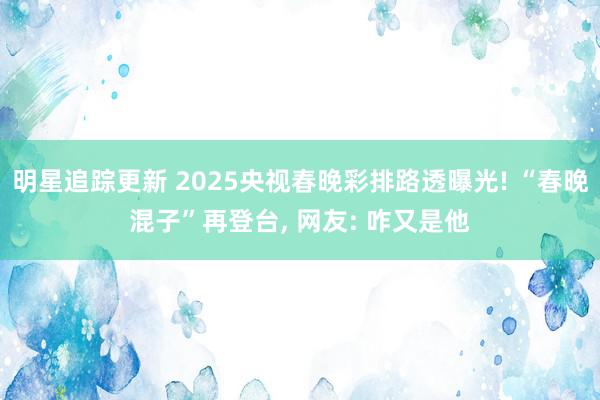 明星追踪更新 2025央视春晚彩排路透曝光! “春晚混子”再登台, 网友: 咋又是他