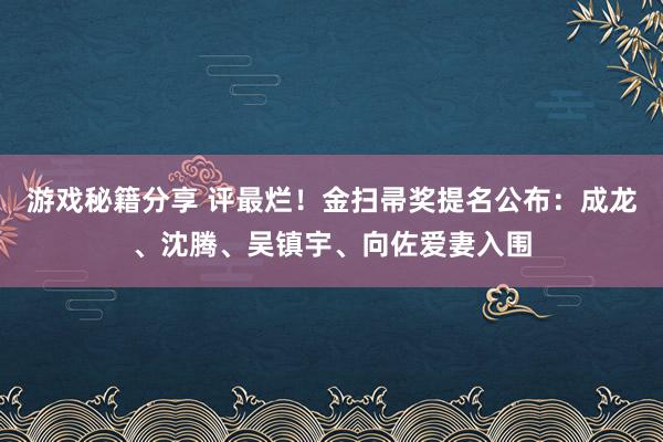 游戏秘籍分享 评最烂！金扫帚奖提名公布：成龙、沈腾、吴镇宇、向佐爱妻入围