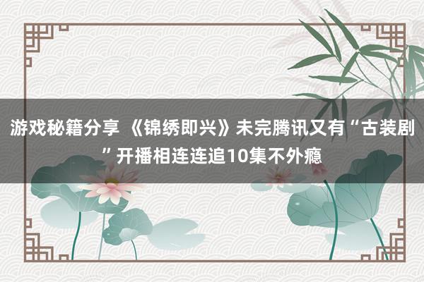 游戏秘籍分享 《锦绣即兴》未完腾讯又有“古装剧”开播相连连追10集不外瘾