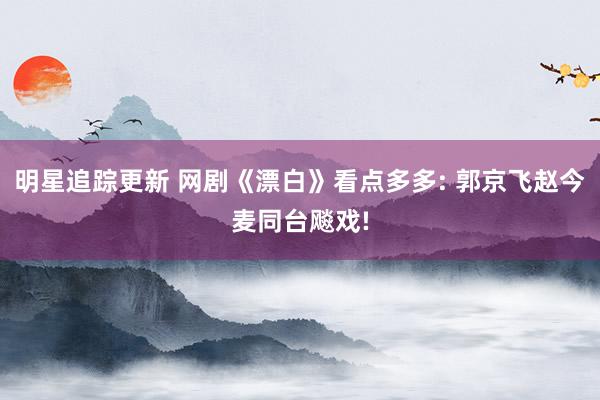 明星追踪更新 网剧《漂白》看点多多: 郭京飞赵今麦同台飚戏!