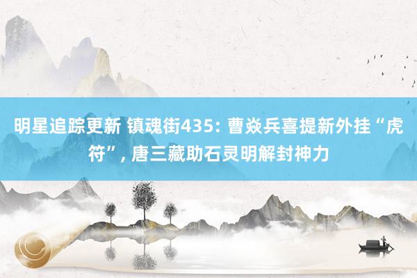 明星追踪更新 镇魂街435: 曹焱兵喜提新外挂“虎符”, 唐三藏助石灵明解封神力