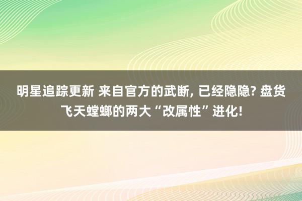 明星追踪更新 来自官方的武断, 已经隐隐? 盘货飞天螳螂的两大“改属性”进化!