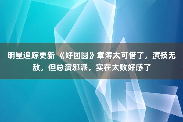 明星追踪更新 《好团圆》章涛太可惜了，演技无敌，但总演邪派，实在太败好感了