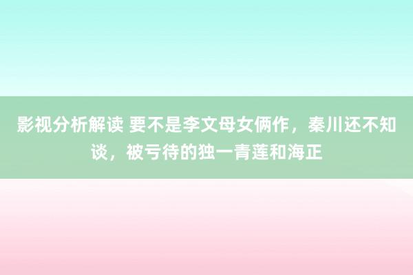 影视分析解读 要不是李文母女俩作，秦川还不知谈，被亏待的独一青莲和海正