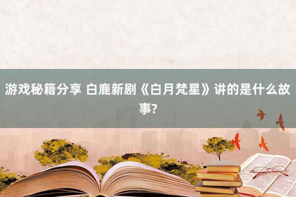 游戏秘籍分享 白鹿新剧《白月梵星》讲的是什么故事?