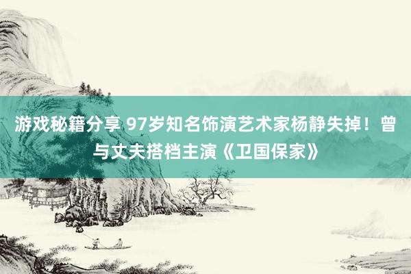 游戏秘籍分享 97岁知名饰演艺术家杨静失掉！曾与丈夫搭档主演《卫国保家》