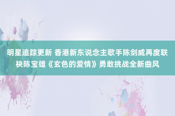 明星追踪更新 香港新东说念主歌手陈剑威再度联袂陈宝雄《玄色的爱情》勇敢挑战全新曲风