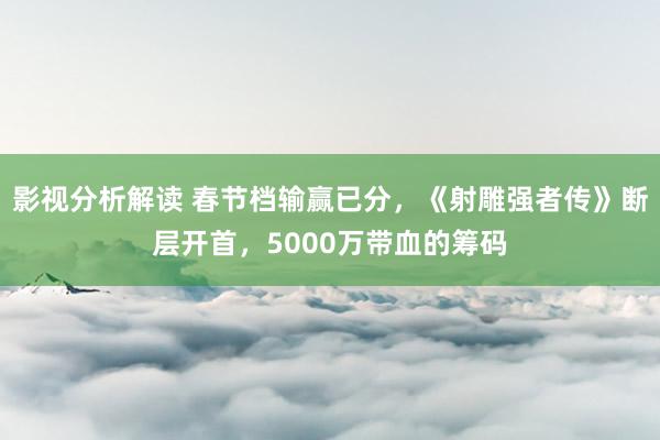 影视分析解读 春节档输赢已分，《射雕强者传》断层开首，5000万带血的筹码