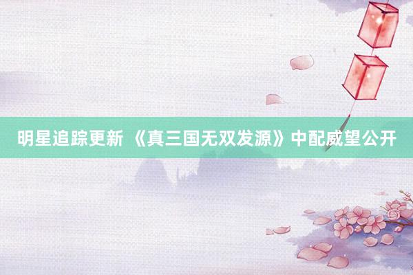 明星追踪更新 《真三国无双发源》中配威望公开