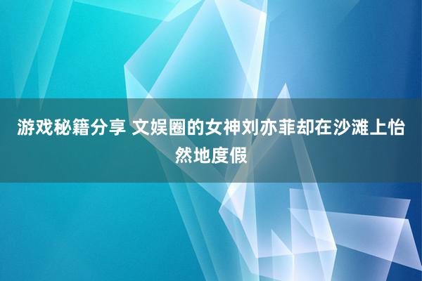 游戏秘籍分享 文娱圈的女神刘亦菲却在沙滩上怡然地度假